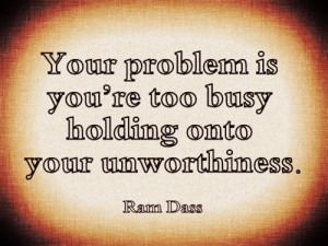 Your problem is you're too busy holding onto your unworthiness.