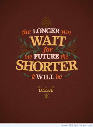 ... you wait for the future the shorter it will be the longer you wait for