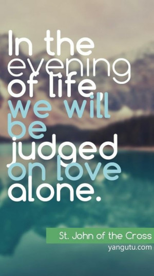 ... of life, we will be judged on love alone, ~ St. John of the Cross