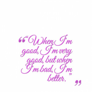 When I'm good, I'm very good, but when I'm bad, I'm better. ”