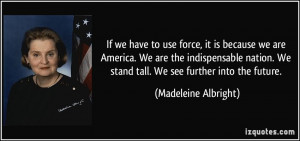 If we have to use force, it is because we are America. We are the ...