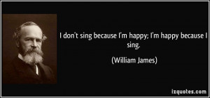don't sing because I'm happy; I'm happy because I sing. - William ...