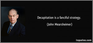 Decapitation is a fanciful strategy. - John Mearsheimer