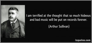 ... and bad music will be put on records forever. - Arthur Sullivan