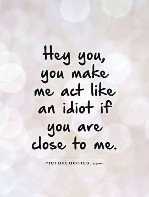 ... you make me act like an idiot if you are close to me Picture Quote #1