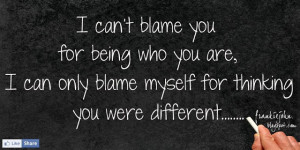 can't blame you for being who you are, I can only blame myself for ...