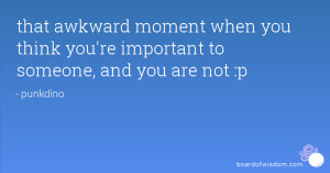 that awkward moment when you think you're important to someone, and ...