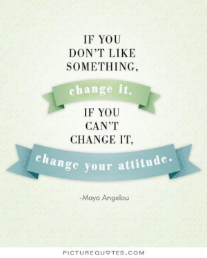 If you don't like something, change it. If you can't change it, change ...
