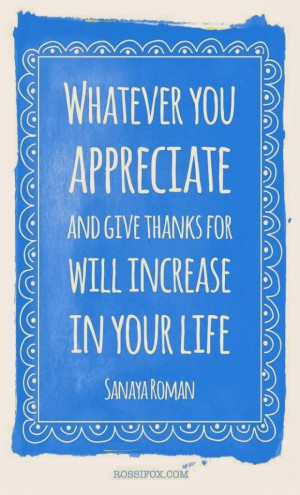 Whatever you appreciate and give thanks for will increase in your life ...