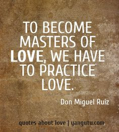 To become masters of love, we have to practice love, ~ Don Miguel Ruiz