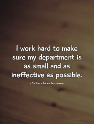 work hard to make sure my department is as small and as ineffective ...