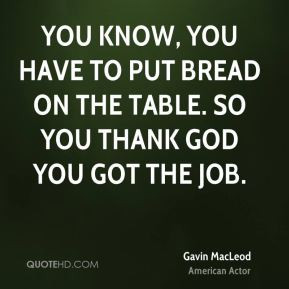 You know, you have to put bread on the table. So you thank God you got ...