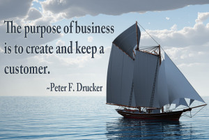 The purpose of business is to create and keep a customer.