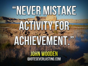 Never mistake activity for achievement.” — John Wooden