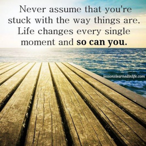 Never assume that you’re stuck with the way things are. Life changes ...