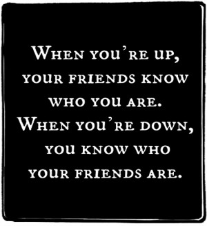 you're up, your friends know who you are. When you're down, you know ...