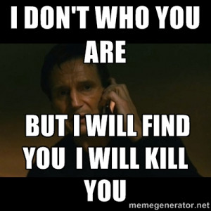 ... neeson taken - I don't who you are But i will find you i will kill you