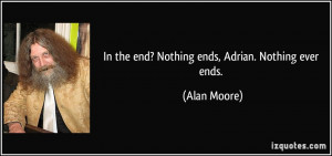 In the end? Nothing ends, Adrian. Nothing ever ends. - Alan Moore