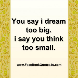 You say i dream too big. i say you think too small.