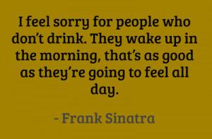 feel sorry for people who don’t drink. They wake