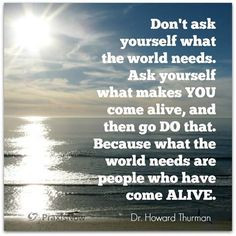 ... world needs are people who have come ALIVE. Dr. Howard Thurman More