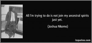 ... trying to do is not join my ancestral spirits just yet. - Joshua Nkomo