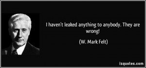 haven't leaked anything to anybody. They are wrong! - W. Mark Felt