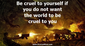 Be cruel to yourself if you do not want the world to be cruel to you