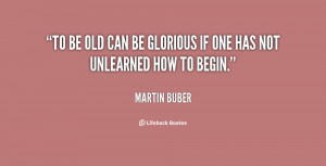 To be old can be glorious if one has not unlearned how to begin.”