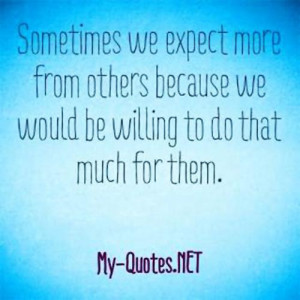 Sometimes we expect more from others because we would be willing to do ...
