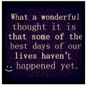 ... it is that some of the best days of our lives haven't happened yet
