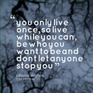 you only live once, so live while you can, be who you want to be and ...