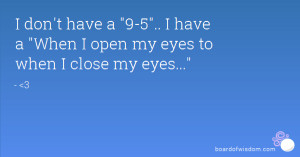 ... have a 9-5.. I have a When I open my eyes to when I close my eyes