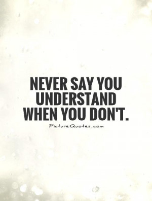 Never say you understand when you don't. Picture Quote #1