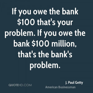 If you owe the bank $100 that's your problem. If you owe the bank $100 ...