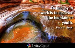 ... find joy in work is to discover the fountain of youth. - Pearl S. Buck