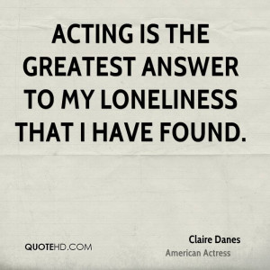Acting is the greatest answer to my loneliness that I have found.