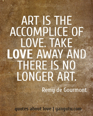 ... of love. Take love away and there is no longer art, ~ Remy de Gourmont
