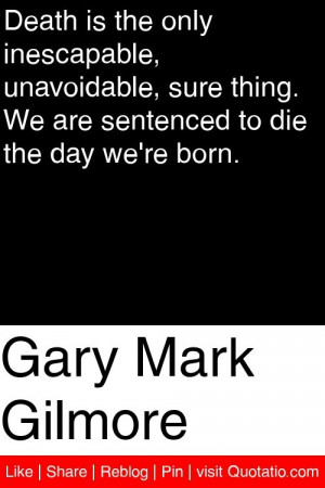 Gary Mark Gilmore - Death is the only inescapable, unavoidable, sure ...