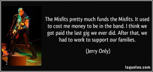 The Misfits pretty much funds the Misfits. It used to cost me money to ...