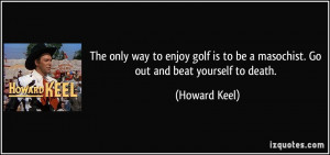 The only way to enjoy golf is to be a masochist. Go out and beat ...