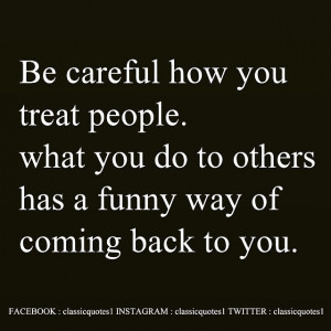 Be careful how you treat people. what you do to others has a funny way ...