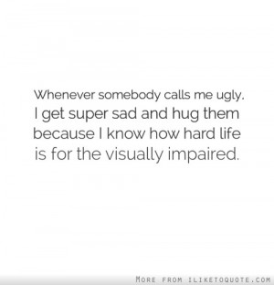 Whenever somebody calls me ugly, I get super sad and hug them because ...