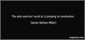 ... exercise I excel at is jumping to conclusions. - James Nathan Miller