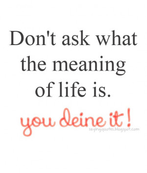 Dont ask what the meaning of life is you define it !