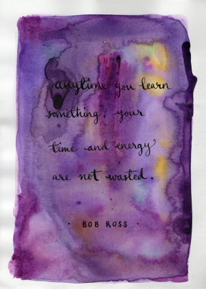 ... you learn something your time and energy are no wasted. - Bob Ross