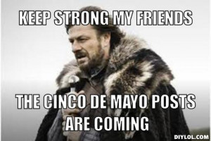 Keep strong my friends, the cinco de mayo posts are coming