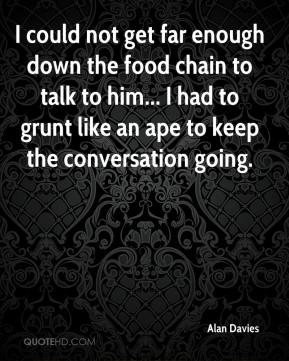 Alan Davies - I could not get far enough down the food chain to talk ...
