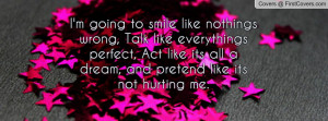 going to smile like nothings wrong, Talk like everythings perfect ...