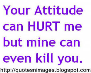 Your attitude can hurt me but mine can even kill you.